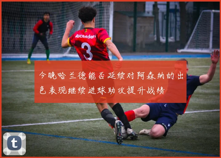 今晚哈兰德能否延续对阿森纳的出色表现继续进球助攻提升战绩