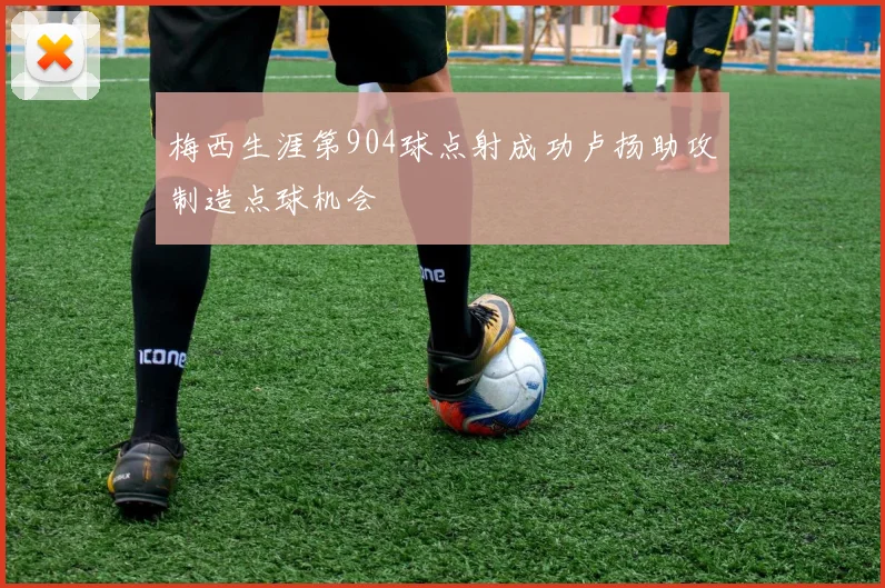 梅西生涯第904球点射成功卢扬助攻制造点球机会