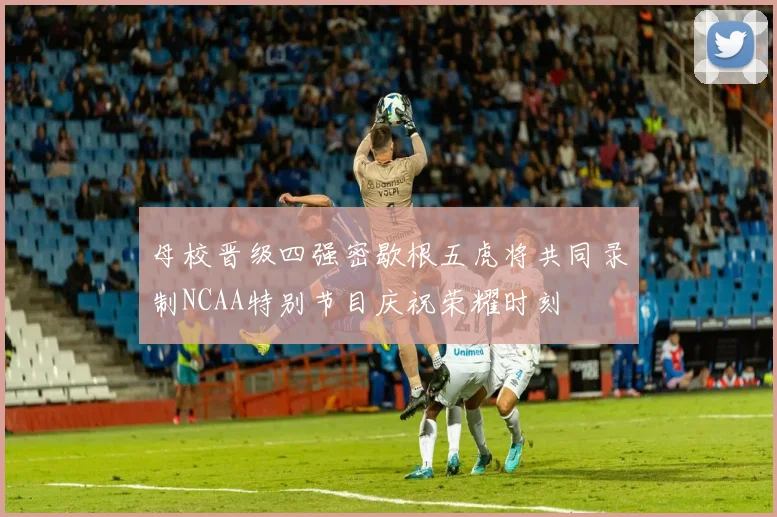 母校晋级四强密歇根五虎将共同录制NCAA特别节目庆祝荣耀时刻