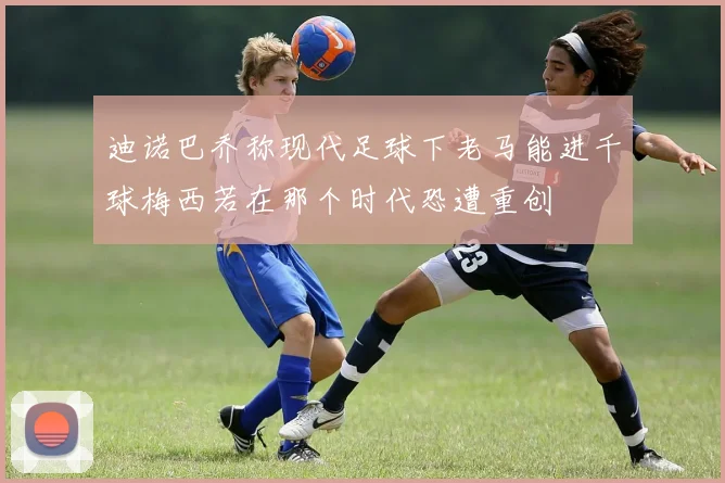 迪诺巴乔称现代足球下老马能进千球梅西若在那个时代恐遭重创