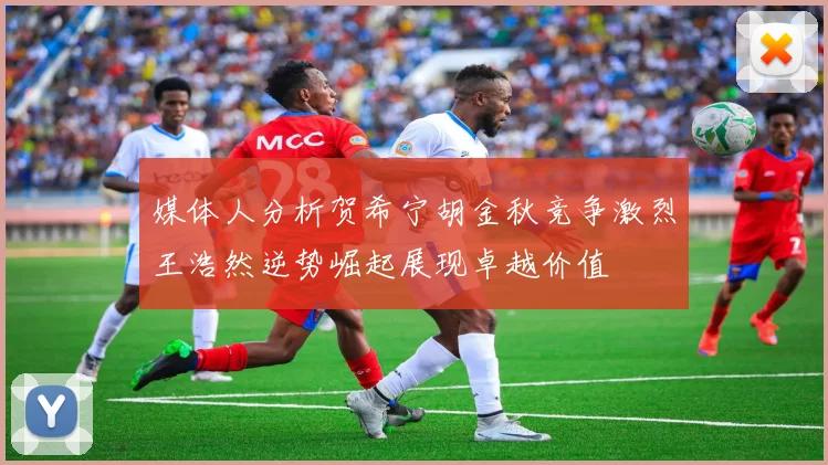 媒体人分析贺希宁胡金秋竞争激烈王浩然逆势崛起展现卓越价值
