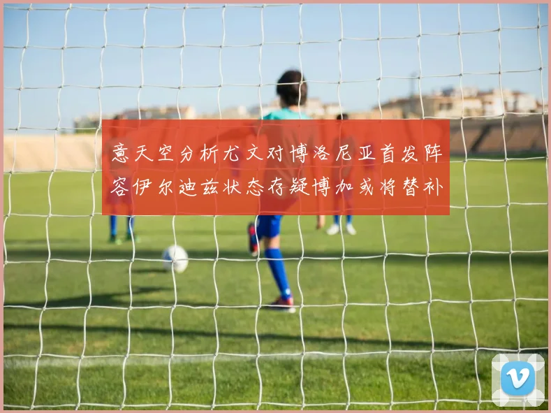 意天空分析尤文对博洛尼亚首发阵容伊尔迪兹状态存疑博加或将替补出战