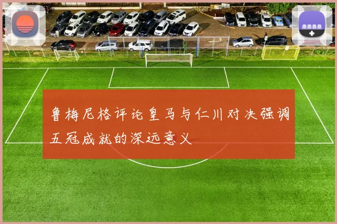 鲁梅尼格评论皇马与仁川对决强调五冠成就的深远意义